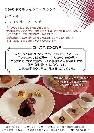 牧場の静かな空気の中で、
ゆっくりと味わうランチコースをご用意しました。
前菜には自家製スモークサーモンなど、
手間ひまをかけたお料理をお楽しみいただけます。
2,500円からのコースのほか、
ご予算やご希望に合わせた内容も承ります。
4名様までは当日対応OK。
個室（6名様～）もございます。
ご家族の行事や女子会、記念日などにおすすめです。
席の準備などもございますので、
ご予約をおすすめしております。
?0178-56-4111